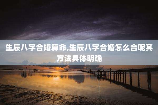 生辰八字合婚算命,生辰八字合婚怎么合呢其方法具体明确