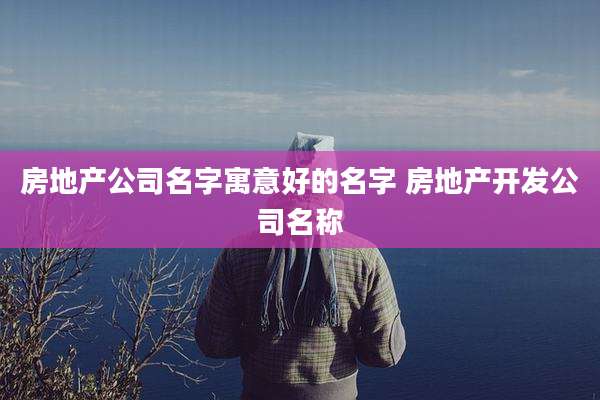 房地产公司名字寓意好的名字 房地产开发公司名称