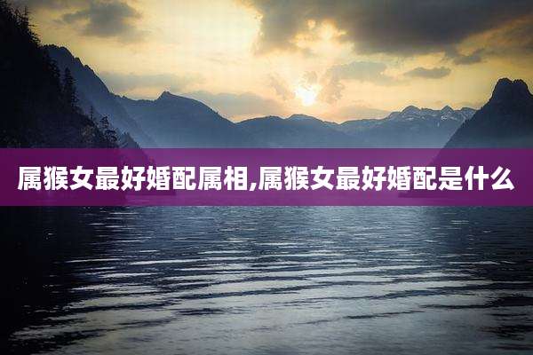 属猴女最好婚配属相,属猴女最好婚配是什么
