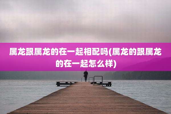属龙跟属龙的在一起相配吗(属龙的跟属龙的在一起怎么样)