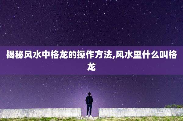 揭秘风水中格龙的操作方法,风水里什么叫格龙