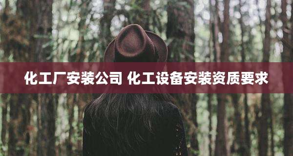 化工厂安装公司 化工设备安装资质要求