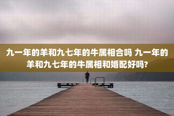九一年的羊和九七年的牛属相合吗 九一年的羊和九七年的牛属相和婚配好吗?