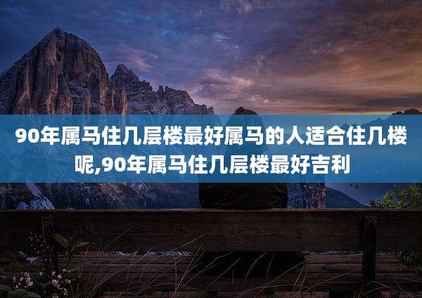 90年属马住几层楼最好属马的人适合住几楼呢,90年属马住几层楼最好吉利