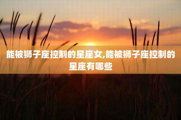 能被狮子座控制的星座女,能被狮子座控制的星座有哪些