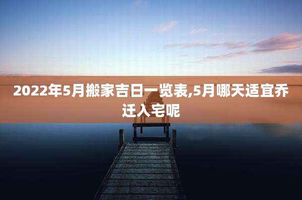 2022年5月搬家吉日一览表,5月哪天适宜乔迁入宅呢