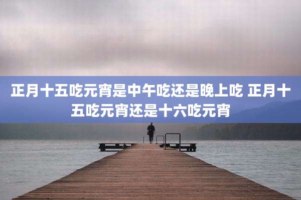正月十五吃元宵是中午吃还是晚上吃 正月十五吃元宵还是十六吃元宵