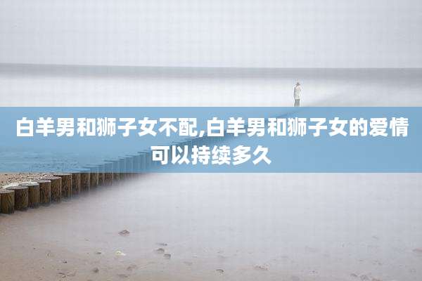 白羊男和狮子女不配,白羊男和狮子女的爱情可以持续多久