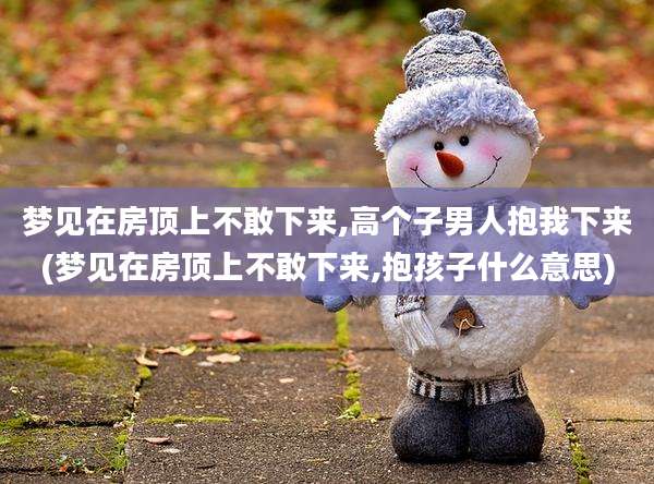 梦见在房顶上不敢下来,高个子男人抱我下来(梦见在房顶上不敢下来,抱孩子什么意思)