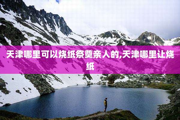 天津哪里可以烧纸祭奠亲人的,天津哪里让烧纸