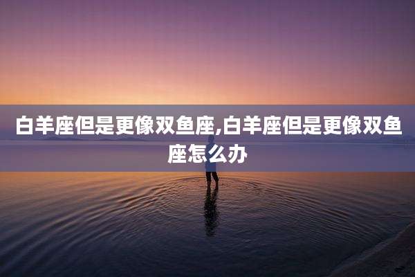 白羊座但是更像双鱼座,白羊座但是更像双鱼座怎么办