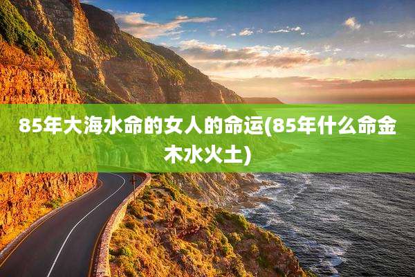 85年大海水命的女人的命运(85年什么命金木水火土)
