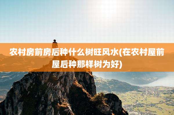 农村房前房后种什么树旺风水(在农村屋前屋后种那样树为好)