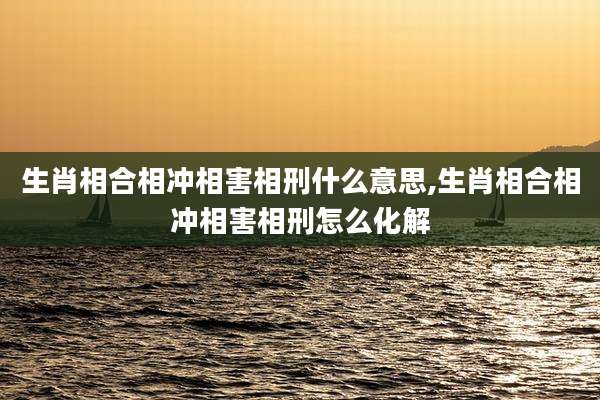 生肖相合相冲相害相刑什么意思,生肖相合相冲相害相刑怎么化解