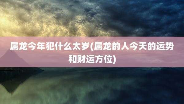 属龙今年犯什么太岁(属龙的人今天的运势和财运方位)