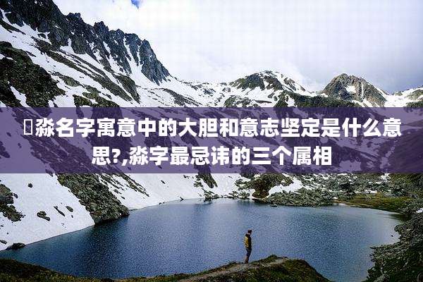 垚淼名字寓意中的大胆和意志坚定是什么意思?,淼字最忌讳的三个属相
