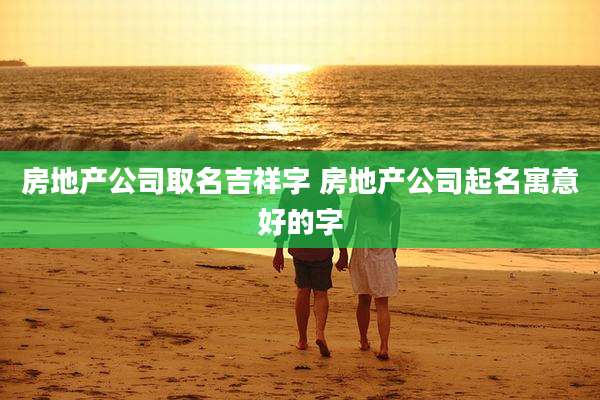 房地产公司取名吉祥字 房地产公司起名寓意好的字