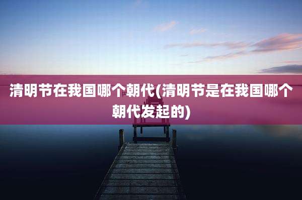 清明节在我国哪个朝代(清明节是在我国哪个朝代发起的)