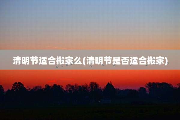 清明节适合搬家么(清明节是否适合搬家)