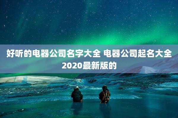 好听的电器公司名字大全 电器公司起名大全2020最新版的