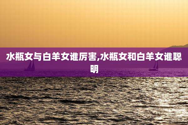 水瓶女与白羊女谁厉害,水瓶女和白羊女谁聪明