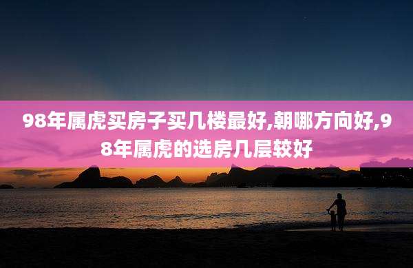 98年属虎买房子买几楼最好,朝哪方向好,98年属虎的选房几层较好