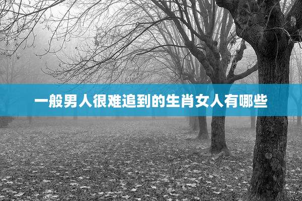 一般男人很难追到的生肖女人有哪些
