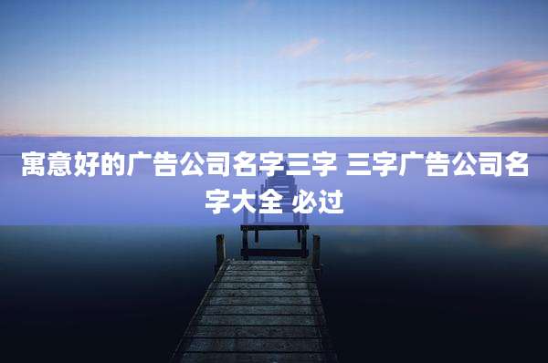 寓意好的广告公司名字三字 三字广告公司名字大全 必过