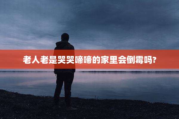老人老是哭哭啼啼的家里会倒霉吗?