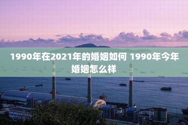 1990年在2021年的婚姻如何 1990年今年婚姻怎么样