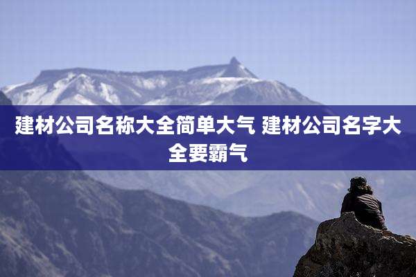 建材公司名称大全简单大气 建材公司名字大全要霸气