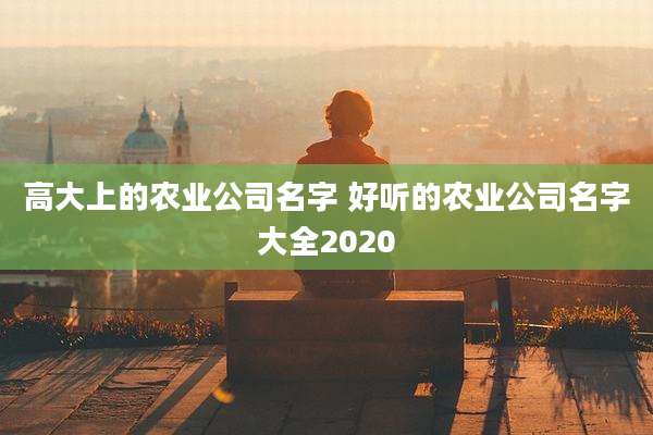 高大上的农业公司名字 好听的农业公司名字大全2020