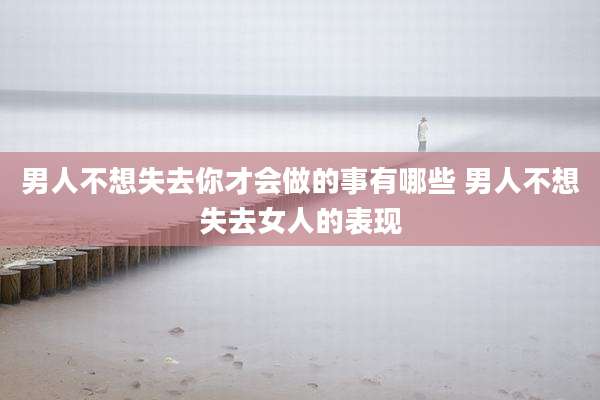 男人不想失去你才会做的事有哪些 男人不想失去女人的表现
