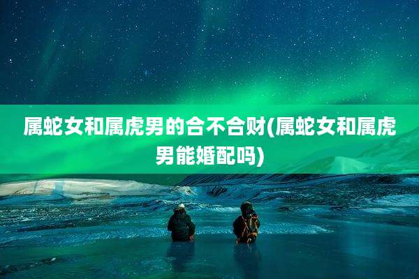 属蛇女和属虎男的合不合财(属蛇女和属虎男能婚配吗)