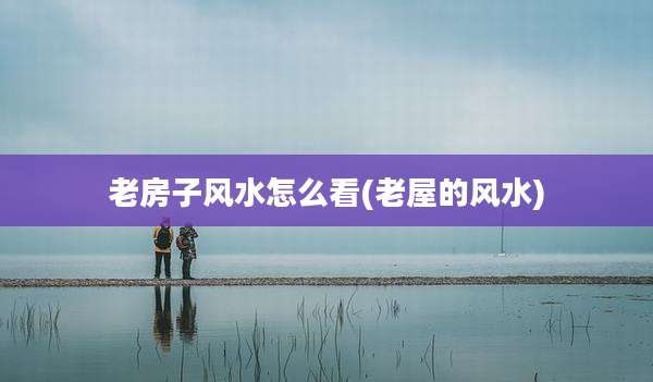 老房子风水怎么看(老屋的风水)