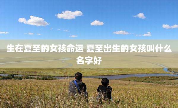 生在夏至的女孩命运 夏至出生的女孩叫什么名字好