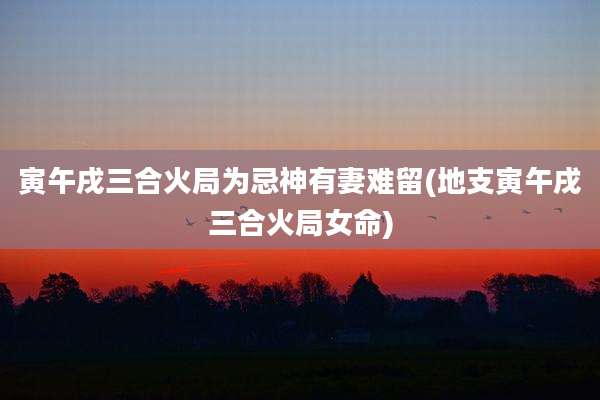 寅午戌三合火局为忌神有妻难留(地支寅午戌三合火局女命)
