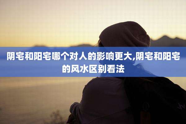阴宅和阳宅哪个对人的影响更大,阴宅和阳宅的风水区别看法