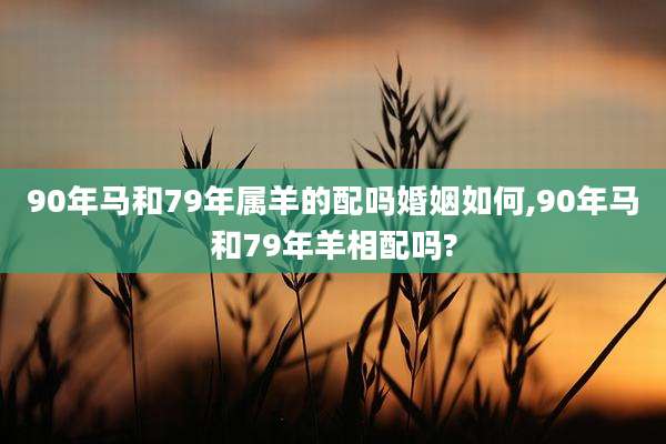 90年马和79年属羊的配吗婚姻如何,90年马和79年羊相配吗?