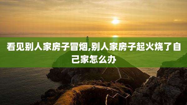 看见别人家房子冒烟,别人家房子起火烧了自己家怎么办