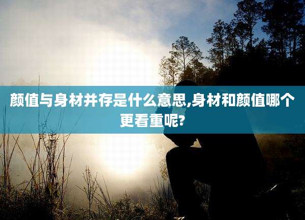 颜值与身材并存是什么意思,身材和颜值哪个更看重呢?