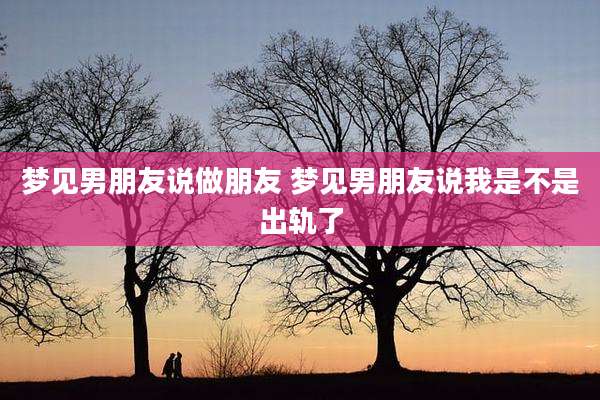 梦见男朋友说做朋友 梦见男朋友说我是不是出轨了