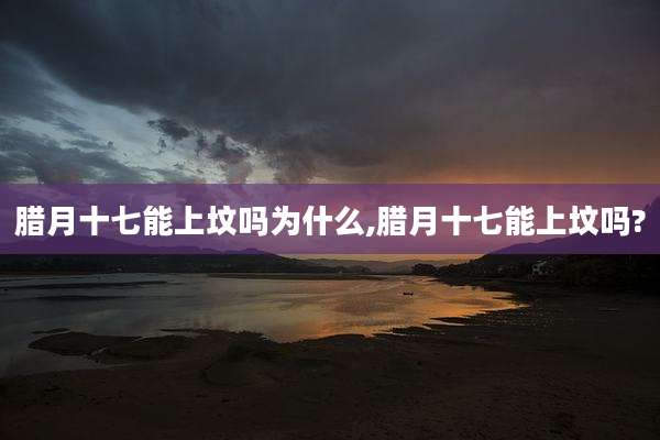 腊月十七能上坟吗为什么,腊月十七能上坟吗?