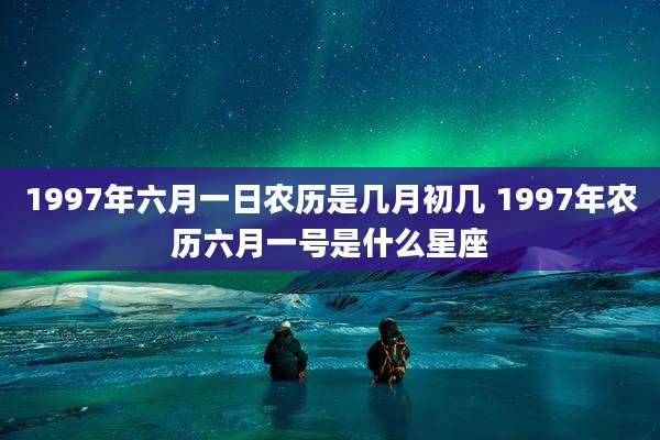 1997年六月一日农历是几月初几 1997年农历六月一号是什么星座
