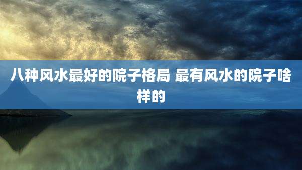 八种风水最好的院子格局 最有风水的院子啥样的
