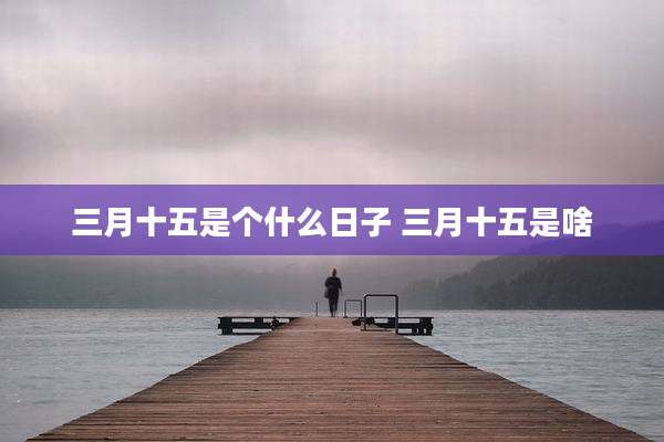 三月十五是个什么日子 三月十五是啥