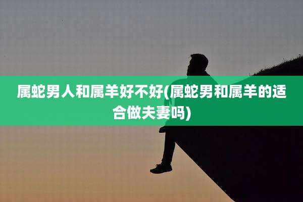 属蛇男人和属羊好不好(属蛇男和属羊的适合做夫妻吗)