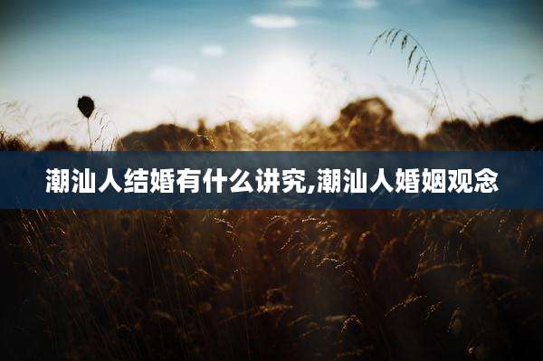 潮汕人结婚有什么讲究,潮汕人婚姻观念