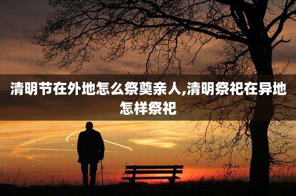 清明节在外地怎么祭奠亲人,清明祭祀在异地怎样祭祀