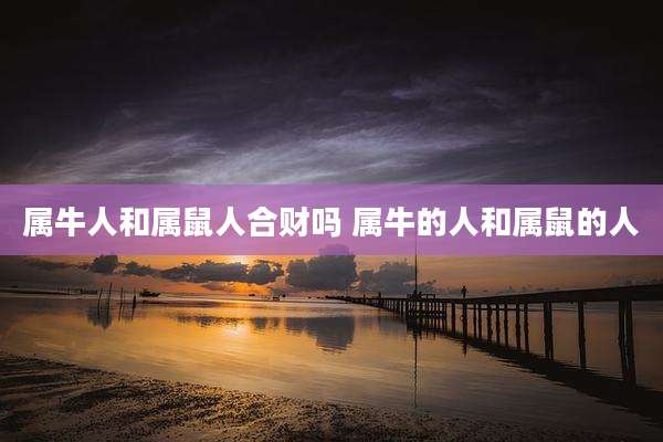 属牛人和属鼠人合财吗 属牛的人和属鼠的人